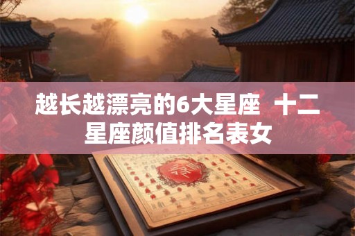 越长越漂亮的6大星座 十二星座颜值排名表女 越长越漂亮的6大星座 十二星座颜值排名表女