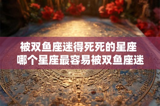 被双鱼座迷得死死的星座 哪个星座最容易被双鱼座迷住