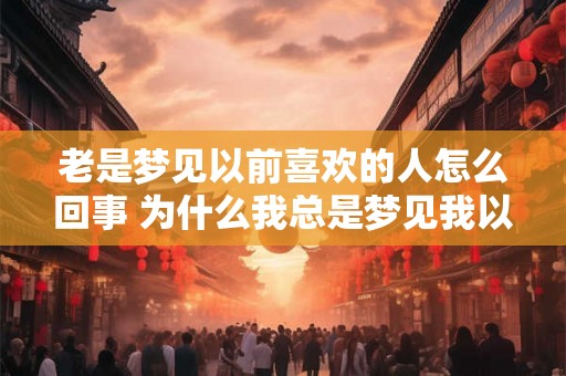 老是梦见以前喜欢的人怎么回事 为什么我总是梦见我以前喜欢的人