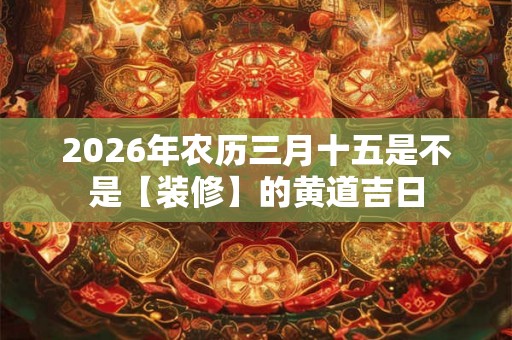2026年农历三月十五是不是【装修】的黄道吉日 2026年农历三月十五是不是【装修】的黄道吉日