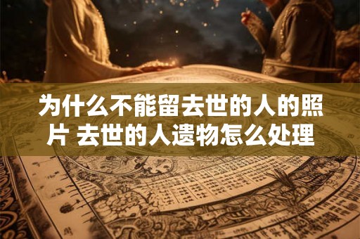 为什么不能留去世的人的照片 去世的人遗物怎么处理