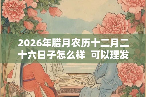 2026年腊月农历十二月二十六日子怎么样  可以理发吗