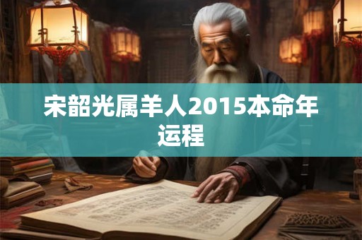 宋韶光属羊人2015本命年运程 宋韶光属羊人2015本命年运程