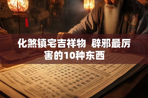 化煞镇宅吉祥物  辟邪最厉害的10种东西