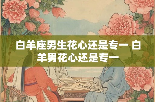 白羊座男生花心还是专一 白羊男花心还是专一 白羊座男生花心还是专一 白羊男花心还是专一