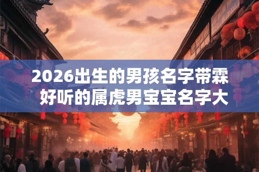 2026出生的男孩名字带霖 好听的属虎男宝宝名字大全 2026出生的男孩名字带霖 好听的属虎男宝宝名字大全