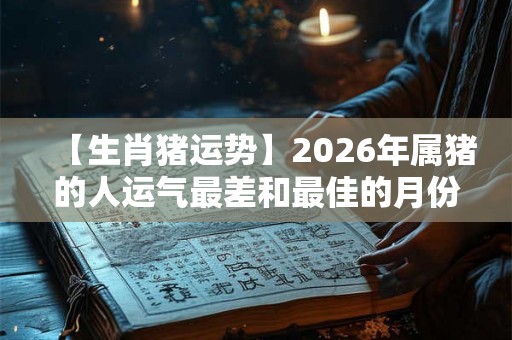 【生肖猪运势】2026年属猪的人运气最差和最佳的月份