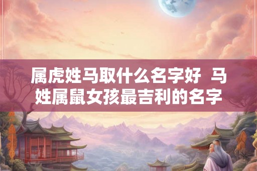 属虎姓马取什么名字好  马姓属鼠女孩最吉利的名字