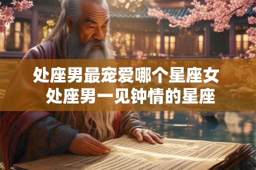 处座男最宠爱哪个星座女  处座男一见钟情的星座