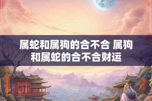 属蛇和属狗的合不合 属狗和属蛇的合不合财运 属蛇和属狗的合不合 属狗和属蛇的合不合财运