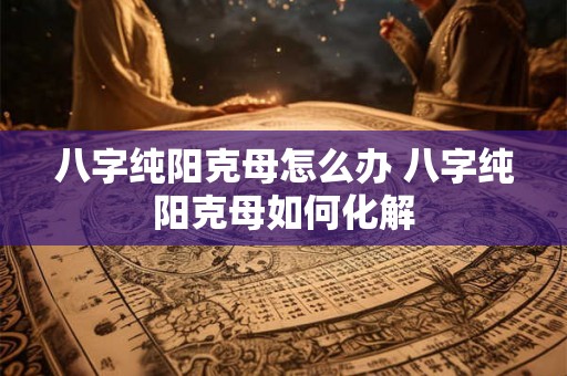 八字纯阳克母怎么办 八字纯阳克母如何化解