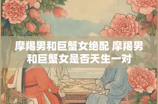 摩羯男和巨蟹女绝配 摩羯男和巨蟹女是否天生一对
