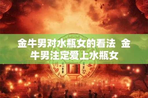 金牛男对水瓶女的看法  金牛男注定爱上水瓶女