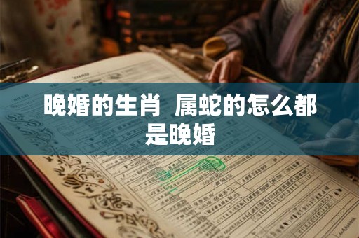 晚婚的生肖 属蛇的怎么都是晚婚 晚婚的生肖 属蛇的怎么都是晚婚