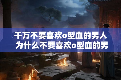 千万不要喜欢o型血的男人 为什么不要喜欢o型血的男人