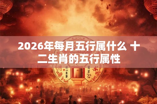 2026年每月五行属什么 十二生肖的五行属性 2026年每月五行属什么 十二生肖的五行属性