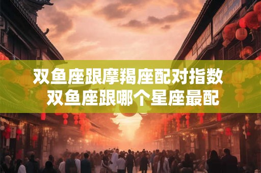 双鱼座跟摩羯座配对指数  双鱼座跟哪个星座最配