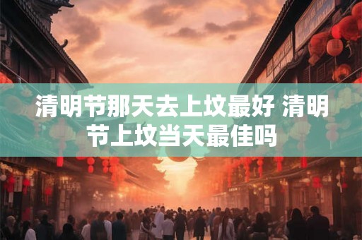 清明节那天去上坟最好 清明节上坟当天最佳吗 清明节那天去上坟最好 清明节上坟当天最佳吗