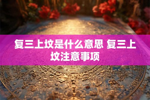 复三上坟是什么意思 复三上坟注意事项 复三上坟是什么意思 复三上坟注意事项