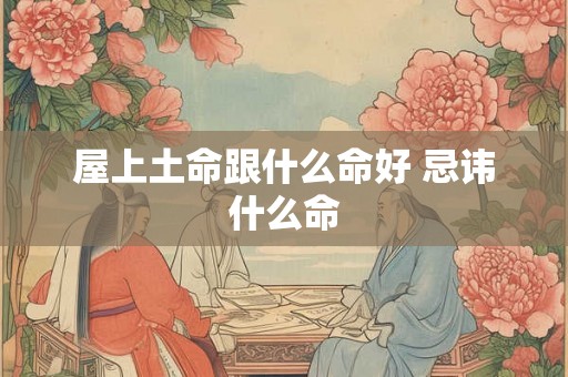 屋上土命跟什么命好 忌讳什么命 屋上土命跟什么命好 忌讳什么命