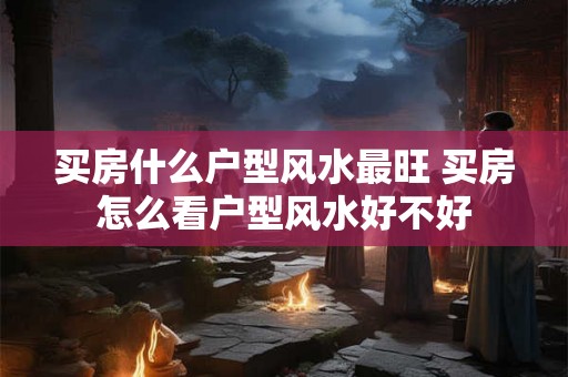 买房什么户型风水最旺 买房怎么看户型风水好不好 买房什么户型风水最旺 买房怎么看户型风水好不好