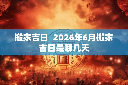 搬家吉日  2026年6月搬家吉日是哪几天