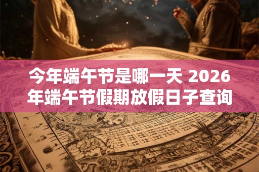 今年端午节是哪一天 2026年端午节假期放假日子查询