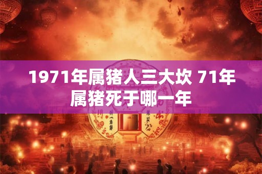 1971年属猪人三大坎 71年属猪死于哪一年