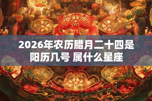 2026年农历腊月二十四是阳历几号 属什么星座