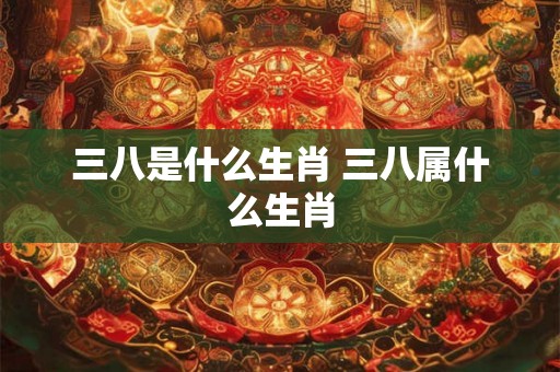三八是什么生肖 三八属什么生肖 三八是什么生肖 三八属什么生肖
