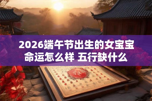 2026端午节出生的女宝宝命运怎么样 五行缺什么 2026端午节出生的女宝宝命运怎么样 五行缺什么