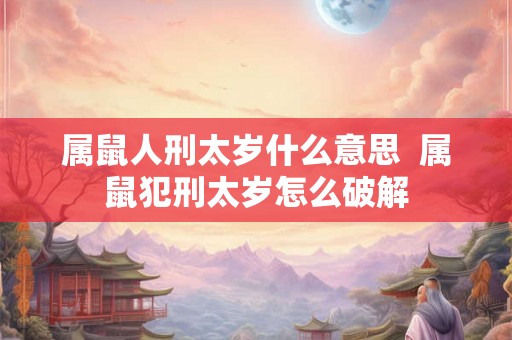 属鼠人刑太岁什么意思 属鼠犯刑太岁怎么破解 属鼠人刑太岁什么意思 属鼠犯刑太岁怎么破解