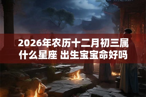 2026年农历十二月初三属什么星座 出生宝宝命好吗