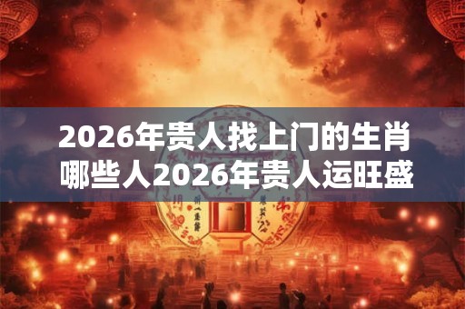 2026年贵人找上门的生肖 哪些人2026年贵人运旺盛
