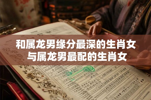 和属龙男缘分最深的生肖女 与属龙男最配的生肖女 和属龙男缘分最深的生肖女 与属龙男最配的生肖女