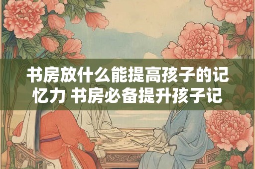 书房放什么能提高孩子的记忆力 书房必备提升孩子记忆力