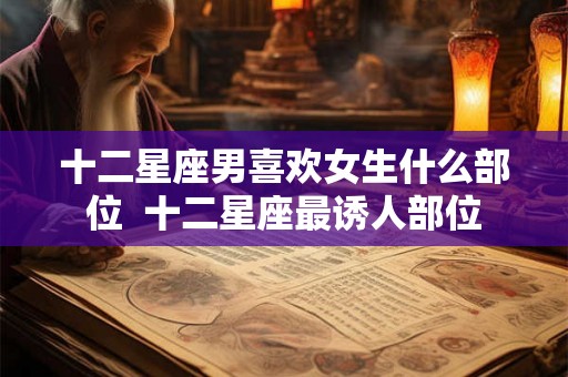 十二星座男喜欢女生什么部位  十二星座最诱人部位