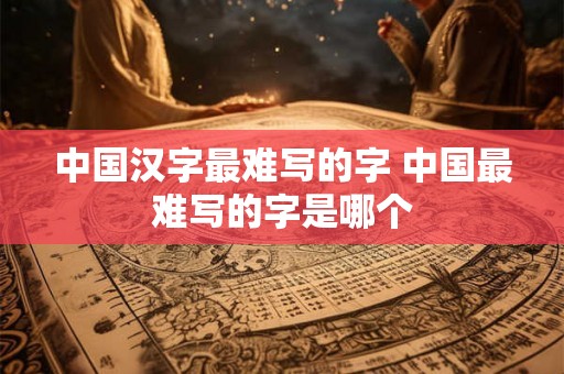 中国汉字最难写的字 中国最难写的字是哪个 中国汉字最难写的字 中国最难写的字是哪个