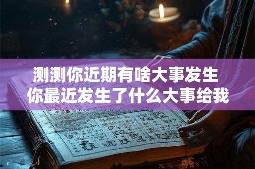 测测你近期有啥大事发生 你最近发生了什么大事给我们分享一下吧 测测你近期有啥大事发生 你最近发生了什么大事给我们分享一下吧