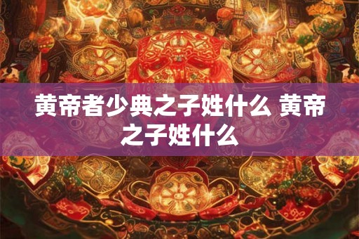黄帝者少典之子姓什么 黄帝之子姓什么