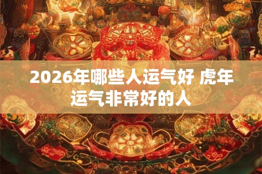 2026年哪些人运气好 虎年运气非常好的人