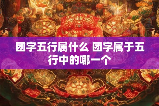 团字五行属什么 团字属于五行中的哪一个 团字五行属什么 团字属于五行中的哪一个