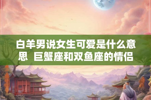 白羊男说女生可爱是什么意思  巨蟹座和双鱼座的情侣值是多少