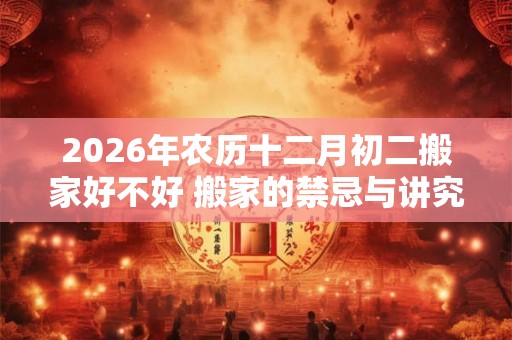 2026年农历十二月初二搬家好不好 搬家的禁忌与讲究 2026年农历十二月初二搬家好不好 搬家的禁忌与讲究