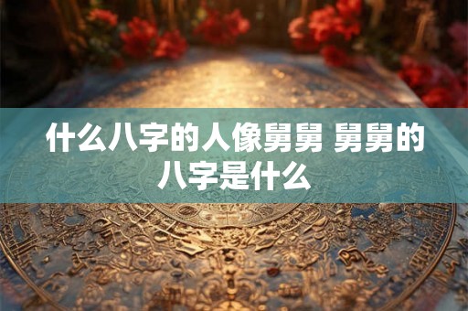什么八字的人像舅舅 舅舅的八字是什么