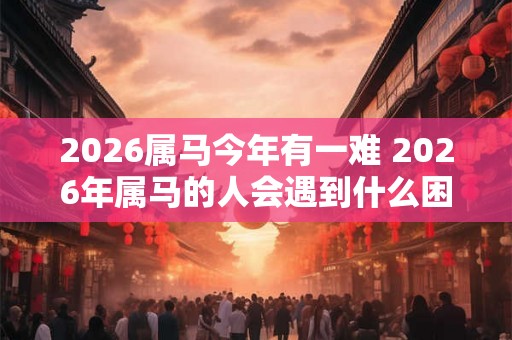 2026属马今年有一难 2026年属马的人会遇到什么困难 2026属马今年有一难 2026年属马的人会遇到什么困难
