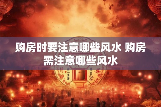 购房时要注意哪些风水 购房需注意哪些风水