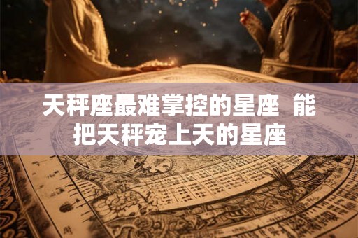 天秤座最难掌控的星座  能把天秤宠上天的星座