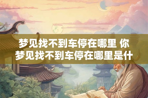 梦见找不到车停在哪里 你梦见找不到车停在哪里是什么意思 梦见找不到车停在哪里 你梦见找不到车停在哪里是什么意思
