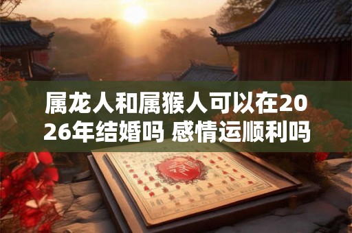 属龙人和属猴人可以在2026年结婚吗 感情运顺利吗